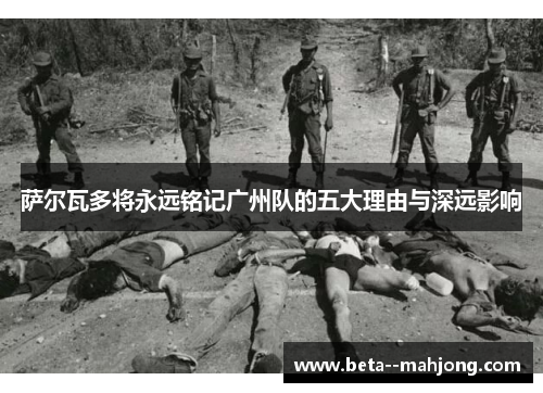 萨尔瓦多将永远铭记广州队的五大理由与深远影响 萨尔瓦多将永远铭记广州队的五大理由与深远影响