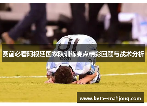 赛前必看阿根廷国家队训练亮点精彩回顾与战术分析 赛前必看阿根廷国家队训练亮点精彩回顾与战术分析