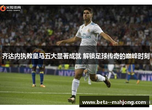 齐达内执教皇马五大显著成就 解锁足球传奇的巅峰时刻