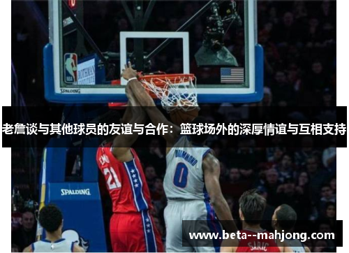 老詹谈与其他球员的友谊与合作:篮球场外的深厚情谊与互相支持 老詹谈与其他球员的友谊与合作:篮球场外的深厚情谊与互相支持