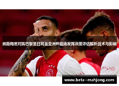 奥斯梅恩对阵巴黎圣日耳曼亚洲杯临场发挥深度评估解析战术与影响 奥斯梅恩对阵巴黎圣日耳曼亚洲杯临场发挥深度评估解析战术与影响