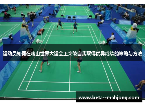 运动员如何在喀山世界大运会上突破自我取得优异成绩的策略与方法 运动员如何在喀山世界大运会上突破自我取得优异成绩的策略与方法