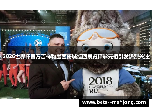 2026世界杯官方吉祥物墨西哥城巡回展览精彩亮相引发热烈关注