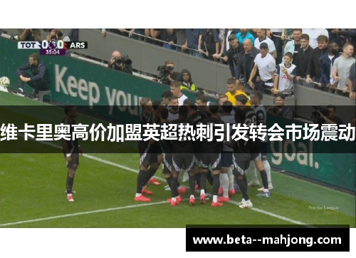 维卡里奥高价加盟英超热刺引发转会市场震动 维卡里奥高价加盟英超热刺引发转会市场震动