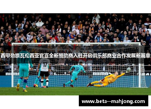 西甲劲旅瓦伦西亚官宣全新赞助商入驻开启俱乐部商业合作发展新篇章 西甲劲旅瓦伦西亚官宣全新赞助商入驻开启俱乐部商业合作发展新篇章