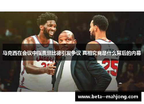 马克西在会议中指责恩比德引发争议 真相究竟是什么背后的内幕