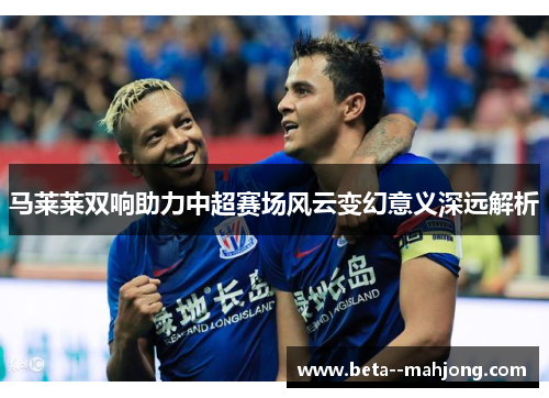 马莱莱双响助力中超赛场风云变幻意义深远解析