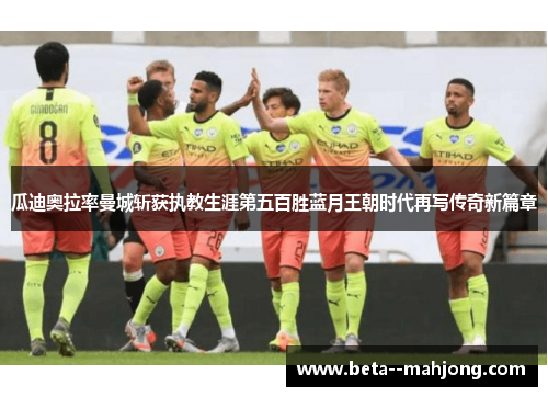瓜迪奥拉率曼城斩获执教生涯第五百胜蓝月王朝时代再写传奇新篇章