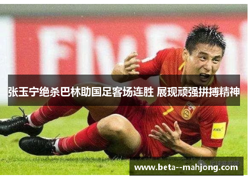 张玉宁绝杀巴林助国足客场连胜 展现顽强拼搏精神