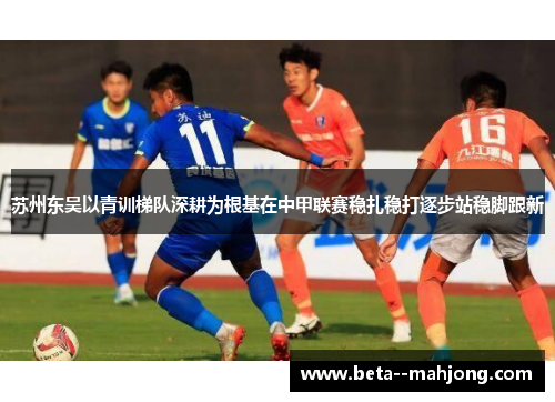 苏州东吴以青训梯队深耕为根基在中甲联赛稳扎稳打逐步站稳脚跟新 苏州东吴以青训梯队深耕为根基在中甲联赛稳扎稳打逐步站稳脚跟新