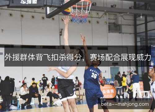 外援群体背飞扣杀得分，赛场配合展现威力